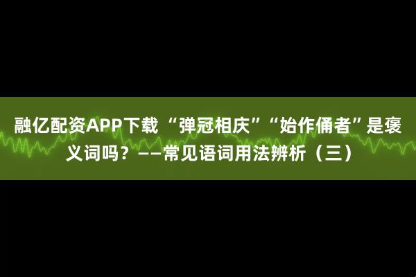 融亿配资APP下载 “弹冠相庆”“始作俑者”是褒义词吗？——常见语词用法辨析（三）