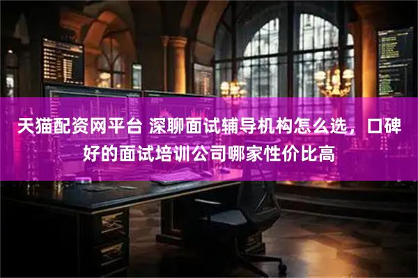 天猫配资网平台 深聊面试辅导机构怎么选，口碑好的面试培训公司哪家性价比高